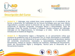 Descripción del Curso
• Unidad N. 1: Liderazgo, esta unidad tiene como propósito en el estudiante el de
formar y desarrollar las habilidades de los futuros tecnólogos para que sean líderes
negociadores y puedan ejercer la dirección de sus ideas emprendedoras, la unidad
comprende el siguiente contenido: Conceptos Básico y Generalidades, Tipos de
Liderazgo, líneas de mando, Principios y Enfoques, Nuevos enfoques de Liderazgo,
Liderazgo en las Organizaciones, la Estrategia y el Líder, toma de decisiones,
Introducción al modelo de Negocios.
• Unidad N. 2: Pensamiento Lógico y Divergente, es un pensamiento crítico que
resolverá los problemas que se le presenten con un mayor desempeño y creatividad.
Esto le ayudará a ser más eficiente en lo que se refiere a la toma de decisiones, dentro
del contenido encontramos: Conceptos y Generalidades, Componentes del
Pensamiento. Trabajo en equipo y Manejo de Conflictos, Habilidad del Pensamiento,
Visión del Pensamiento lógico y divergente, Técnica para el Desarrollo de un
Pensamiento Creativo.
 