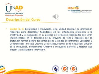 Descripción del Curso
• Unidad N. 3: Creatividad e Innovación, esta unidad contiene la información
requerida para desarrollar habilidades en los estudiantes referentes a la
creatividad y la innovación en su proceso de formación, habilidades que serán
implementadas en el desarrollo de su proyecto de vida y negocios que se
pretendan formar, dentro del contenido de la unidad encontramos: Conceptos y
Generalidades , Proceso Creativo y sus etapas, Fuentes de la Innovación, Difusión
de la Innovación, Pensamiento Creativo e Innovador, Barreras y factores que
afectan la Creatividad e innovación.
 