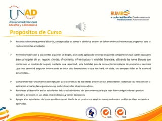 Propósitos de Curso
 Reconoce de manera general el curso , conceptualiza los temas e identifica a través de la herramientas informáticas programas para la
realización de las actividades
 Permite brindar valor a los clientes a quienes se dirigen, a un costo apropiado teniendo en cuenta componentes que cubren las cuatro
áreas principales de un negocio: clientes, ofrecimiento, infraestructura y viabilidad financiera, utilizando los nueve bloques que
conforman un modelo de negocio mediante una capacidad , una habilidad para la innovación tecnológica de productos y servicios
,que nos permitirá asegurar innovaciones en estas dos dimensiones lo que nos hará, sin duda, una empresa líder en la actividad
desarrollada..
 Comprender los Fundamentos conceptuales y características de los líderes a través de sus antecedentes históricos y su relación con la
aplicación actual en las organizaciones y poder desarrollar ideas innovadoras.
 Fortalecer y Desarrollar en los estudiantes del curso habilidades del pensamiento para que sean lideres negociadores y puedan
ejercer la dirección en sus ideas emprendedoras y tomen decisiones.
 Apoyar a los estudiantes del curso académico en el diseño de un producto o servicio nuevo mediante el análisis de ideas innovadora
aportadas.
 