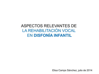 ASPECTOS RELEVANTES DE
LA REHABILITACIÓN VOCAL
EN DISFONÍA INFANTIL
Elisa Camps Sánchez, julio de 2014
 