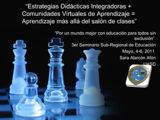 “ Estrategias Didácticas Integradoras +  Comunidades Virtuales de Aprendizaje =  Aprendizaje más allá del salón de clases” “ Por un mundo mejor con educación para todos sin exclusión”  3er Seminario Sub-Regional de Educación Mayo, 4-6, 2011  Sara Alarcón Afón UASD 