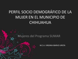 PERFIL SOCIO DEMOGRÁFICO DE LA
MUJER EN EL MUNICIPIO DE
CHIHUAHUA
Mujeres del Programa SUMAR
M.C.A. VIRGINIA IBARVO URISTA
 