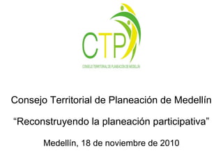 Consejo Territorial de Planeación de Medellín
“Reconstruyendo la planeación participativa”
Medellín, 18 de noviembre de 2010
 