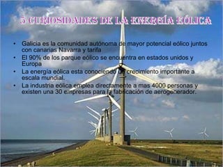 Galicia es la comunidad autónoma de mayor potencial eólico juntos con canarias Navarra y tarifa El 90% de los parque eólico se encuentra en estados unidos y Europa  La energía eólica esta conociendo un crecimiento importante a escala mundial. La industria eólica emplea directamente a mas 4000 personas y existen una 30 empresas para la fabricación de aerogenerador. 5 CURIOSIDADES DE LA ENERGÍA EÓLICA 