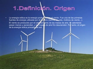 La energía eólica es la energía producida por el viento. Fue una de las primeras fuentes de energía utilizada por el hombre (barcos de vela, molinos de viento...). El viento es producido por el calentamiento de las masas de aire. Al calentarse pesan menos y ascienden, y las masas de aire frío descienden. Por tanto, el origen de la energía eólica procede del sol. 1.Definición. Origen 