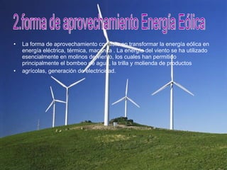 La forma de aprovechamiento consiste en transformar la energía eólica en energía eléctrica, térmica, macanita . La energía del viento se ha utilizado esencialmente en molinos de viento, los cuales han permitido principalmente el bombeo de agua, la trilla y molienda de productos  agrícolas, generación de electricidad. 2.forma de aprovechamiento Energía Eólica 