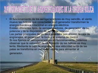 El funcionamiento de los aerogeneradores es muy sencillo, el viento mueve las hélices que conectadas a un generador transforman la energía mecánica rotacional en energía eléctrica. Existen diferentes tipos de aerogeneradores, de generador, de su potencia y de la disposición de su eje de rotación. Las partes principales de un aerogenerador son el rotor, la caja de engranajes, el generador, la torre y el sistema de control. Si nos fijamos en aerogeneradores en funcionamiento podemos observar que la velocidad de movimiento de las hélices es muy lenta. Mediante la caja de engranajes esa velocidad lenta de las palas se transforma en velocidad rápida para alimentar al generador . 3.FuncionamieNTO DE UN AEROGENERADORES DE LA ENERGÍA EÓLICA 