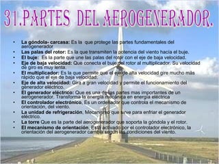 La góndola- carcasa:  Es la  que protege las partes fundamentales del aerogenerador  Las palas del rotor:  Es la que transmiten la potencia del viento hacía el buje.  El buje:   Es la parte que une las palas del rotor con el eje de baja velocidad.  Eje de baja velocidad:  Que conecta el buje del rotor al multiplicador. Su velocidad de giro es muy lenta.  El multiplicador:  Es la que permite que el eje de alta velocidad gire mucho más rápido que el eje de baja velocidad.  Eje de alta velocidad:  Gira a gran velocidad y permite el funcionamiento del generador eléctrico.  El generador eléctrico:  Que es una de las partes mas importantes de un aerogenerador. Transforma la energía mecánica en energía eléctrica  El controlador electrónico , Es un ordenador que controla el mecanismo de orientación, del viento. La unidad de refrigeración , Mecanismo que sirve para enfriar el generador eléctrico.  La torre  Que es la parte del aerogenerador que soporta la góndola y el rotor.  El mecanismo de orientación , Está activado por el controlador electrónico, la orientación del aerogenerador cambia según las condiciones del viento.  31.Partes  del aerogenerador. 