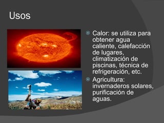 Usos  Calor: se utiliza para obtener agua caliente, calefacción de lugares, climatización de piscinas, técnica de refrigeración, etc. Agricultura: invernaderos solares, purificación de aguas.  