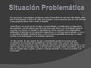   Las personas consumimos productos para el beneficio de nuestra vida diaria, pero por el mal manejo o abuso de ellas hay grandes consecuencias que no solo afectan a una pequeña parte sino a todo el mundo.     Juan Pérez era un joven de 18 años el cual trabaja y estudia para ser ingeniero mecatrónico, con las prisas que lleva de tener que hacer sus actividades para la escuela, sus tareas, o cuando se quedaba las horas pegado a la computadora utilizando el internet ya sea para investigaciones, o solo por gusto propio, a veces se quedaba dormido viendo la tele o con el estéreo prendido hasta que se daba cuenta en la madrugada o a la mañana siguiente.     Se dio cuenta  de que aparte de que contaminaba producía un gran gasto económico al consumir tal cantidad de energía entre otros gastos que debe realizar, así que comenzó a buscar algunas opciones para poder economizar y con ello se topo con la energía solar, a la cual él le encontró varios beneficios, pero de algo no estaba muy seguro: ¿Cuál es el mejor método? Y ¿sería costeable a su economía? 
