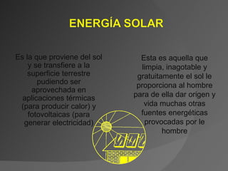 Es la que proviene del sol y se transfiere a la superficie terrestre pudiendo ser aprovechada en aplicaciones térmicas (para producir calor) y fotovoltaicas (para generar electricidad) Esta es aquella que limpia, inagotable y gratuitamente el sol le proporciona al hombre para de ella dar origen y vida muchas otras fuentes energéticas provocadas por le hombre 