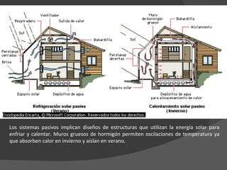 Los sistemas pasivos implican diseños de estructuras que utilizan la energía solar para enfriar y calentar. Muros gruesos de hormigón permiten oscilaciones de temperatura ya que absorben calor en invierno y aíslan en verano. 