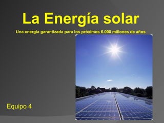 La Energía solar  Equipo 4  Una energía garantizada para los próximos 6.000 millones de años 