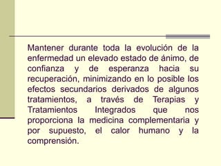 Mantener durante toda la evolución de la
enfermedad un elevado estado de ánimo, de
confianza y de esperanza hacia su
recuperación, minimizando en lo posible los
efectos secundarios derivados de algunos
tratamientos, a través de Terapias y
Tratamientos     Integrados    que     nos
proporciona la medicina complementaria y
por supuesto, el calor humano y la
comprensión.
 
