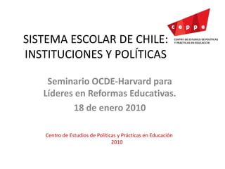 SISTEMA ESCOLAR DE CHILE:
INSTITUCIONES Y POLÍTICAS
Seminario OCDE-Harvard para
Líderes en Reformas Educativas.
18 de enero 2010
Centro de Estudios de Políticas y Prácticas en Educación
2010
 