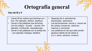 Ortografía general
Uso de B y V
• Llevan B los verbos que terminan en –
buir. Por ejemplo: atribuir, distribuir.
• Llevan b las palabras que terminan
con los sufijos – bunda, – bundo. Por
ejemplo: moribundo, nauseabunda.
• Llevan b las palabras con el prefijo bio
– por ejemplo: biología, biósfera.
• Después de d: advertencia,
advenedizo, adversario.
• Las terminaciones -servar y -versar de
los verbos conservar, observar,
reservar y conversar.
• Las palabras en las que este sonido
aparece detrás de las letras b,
d y n: obvio, adverso, invierno.
 