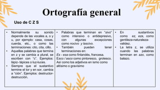 Ortografía general
Uso de C Z S
• Normalmente su sonido
depende de las vocales a, o y
u, por ejemplo: casa, cosas,
cuerda, etc., o como las
terminaciones: cito, cita, cillo.
• Aquellas palabras que termina
en z y se cambia a plural, se
escriben con “c”. Ejemplos:
lápiz- lápices o luz-luces.
• Siempre que el sustantivo
termine el tor y en sor, cambia
a “ción”. Ejemplos: destructor-
destrucción.
• Palabras que terminan en “sivo”
como intensivo o antidepresivo,
con algunas excepciones
como nocivo y lascivo.
• También pueden tener
terminaciones en:
Es - esa como finlandés, francesa.
Esco / asco como pintoresco, grotesco.
Así como los adjetivos en ismo como
altísimo o gravísimo
• En sustantivos
como ez, eza, como
gentileza-naturaleza-
validez.
• La letra z, se utiliza
cuando las palabras
terminan en azo, como
balazo.
 