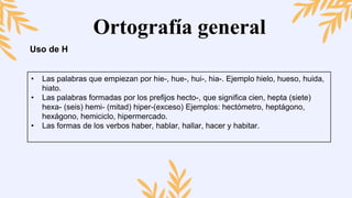 Ortografía general
Uso de H
• Las palabras que empiezan por hie-, hue-, hui-, hia-. Ejemplo hielo, hueso, huida,
hiato.
• Las palabras formadas por los prefijos hecto-, que significa cien, hepta (siete)
hexa- (seis) hemi- (mitad) hiper-(exceso) Ejemplos: hectómetro, heptágono,
hexágono, hemiciclo, hipermercado.
• Las formas de los verbos haber, hablar, hallar, hacer y habitar.
 