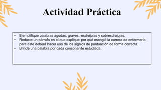 Actividad Práctica
• Ejemplifique palabras agudas, graves, esdrújulas y sobresdrújujas.
• Redacte un párrafo en el que explique por qué escogió la carrera de enfermería,
para este deberá hacer uso de los signos de puntuación de forma correcta.
• Brinde una palabra por cada consonante estudiada.
 