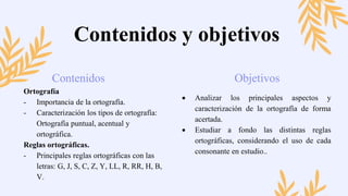  Analizar los principales aspectos y
caracterización de la ortografía de forma
acertada.
 Estudiar a fondo las distintas reglas
ortográficas, considerando el uso de cada
consonante en estudio..
Contenidos Objetivos
Contenidos y objetivos
Ortografía
- Importancia de la ortografía.
- Caracterización los tipos de ortografía:
Ortografía puntual, acentual y
ortográfica.
Reglas ortográficas.
- Principales reglas ortográficas con las
letras: G, J, S, C, Z, Y, LL, R, RR, H, B,
V.
 