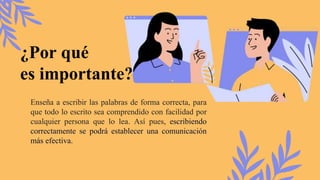 ¿Por qué
es importante?
Enseña a escribir las palabras de forma correcta, para
que todo lo escrito sea comprendido con facilidad por
cualquier persona que lo lea. Así pues, escribiendo
correctamente se podrá establecer una comunicación
más efectiva.
 
