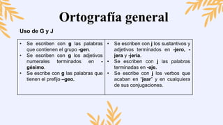 Ortografía general
Uso de G y J
• Se escriben con g las palabras
que contienen el grupo -gen.
• Se escriben con g los adjetivos
numerales terminados en -
gésimo.
• Se escribe con g las palabras que
tienen el prefijo –geo.
• Se escriben con j los sustantivos y
adjetivos terminados en -jero, -
jera y -jería.
• Se escriben con j las palabras
terminadas en -aje.
• Se escribe con j los verbos que
acaban en “jear” y en cualquiera
de sus conjugaciones.
 