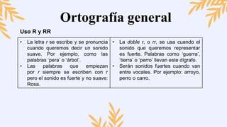 Ortografía general
Uso R y RR
• La letra r se escribe y se pronuncia
cuando queremos decir un sonido
suave. Por ejemplo, como las
palabras ‘pera’ o ‘árbol’.
• Las palabras que empiezan
por r siempre se escriben con r
pero el sonido es fuerte y no suave:
Rosa.
• La doble r, o rr, se usa cuando el
sonido que queremos representar
es fuerte. Palabras como ‘guerra’,
‘tierra’ o ‘perro’ llevan este dígrafo.
• Serán sonidos fuertes cuando van
entre vocales. Por ejemplo: arroyo,
perro o carro.
 