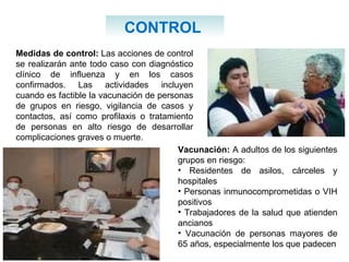 Medidas de control:  Las acciones de control se realizarán ante todo caso con diagnóstico clínico de influenza y en los casos confirmados. Las actividades incluyen cuando es factible la vacunación de personas de grupos en riesgo, vigilancia de casos y contactos, así como profilaxis o tratamiento de personas en alto riesgo de desarrollar complicaciones graves o muerte. CONTROL  Vacunación:  A adultos de los siguientes grupos en riesgo: Residentes de asilos, cárceles y hospitales  Personas inmunocomprometidas o VIH positivos  Trabajadores de la salud que atienden ancianos  Vacunación de personas mayores de 65 años, especialmente los que padecen 