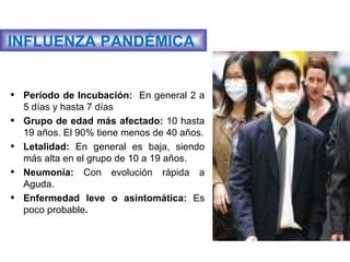 INFLUENZA PANDÉMICA  Período de Incubación:  En general 2 a 5 días y hasta 7 días Grupo de edad más afectado:  10 hasta 19 años. El 90% tiene menos de 40 años. Letalidad:  En general es baja, siendo más alta en el grupo de 10 a 19 años. Neumonía:  Con evolución rápida a Aguda.  Enfermedad leve o asintomática:  Es poco probable .  