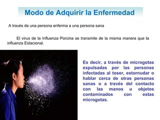 Modo de Adquirir la Enfermedad  A través de una persona enferma a una persona sana El virus de la Influenza Porcina se transmite de la misma manera que la influenza Estacional. Es decir, a través de microgotas expulsadas por las personas infectadas al toser, estornudar o hablar cerca de otras personas sanas o a través del contacto con las manos u objetos contaminados con estas microgotas . 