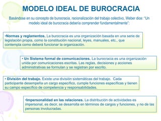 MODELO IDEAL DE BUROCRACIA
•Impersonalidad en las relaciones. La distribución de actividades es
impersonal, es decir, se desarrolla en términos de cargos y funciones, y no de las
personas involucradas.
• División del trabajo. Existe una división sistemáticas del trabajo. Cada
participante desempeña un cargo específico, cumple funciones específicas y tienen
su campo específico de competencia y responsabilidades.
• Un Sistema formal de comunicaciones. La burocracia es una organización
unida por comunicaciones escritas. Las reglas, decisiones y acciones
administrativas se formulan y se registran por escrito.
•Normas y reglamentos. La burocracia es una organización basada en una serie de
legislación propia, como la constitución nacional, leyes, manuales, etc., que
contempla como deberá funcionar la organización.
Basándose en su concepto de burocracia, racionalización del trabajo colectivo, Weber dice: “Un
modelo ideal de burocracia debería comprender fundamentalmente”:
 