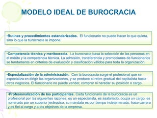 MODELO IDEAL DE BUROCRACIA
•Profesionalización de los participantes. Cada funcionario de la burocracia es un
profesional por las siguientes razones: es un especialista, es asalariado, ocupa un cargo, es
nominado por un superior jerárquico, su mandato es por tiempo indeterminado, hace carrera
y es fiel al cargo y a los objetivos de la empresa.
•Especialización de la administración. Con la burocracia surge el profesional que se
especializa en dirigir las organizaciones, y se produce el retiro gradual del capitalista hacia
otros negocios. El funcionario no puede vender, comprar ni heredar su posición o cargo.
•Competencia técnica y meritocracia. La burocracia basa la selección de las personas en
el mérito y la competencia técnica. La admisión, transferencia y promociones de funcionarios
se fundamenta en criterios de evaluación y clasificación válidos para toda la organización.
•Rutinas y procedimientos estandarizados. El funcionario no puede hacer lo que quiera,
sino lo que la burocracia le impone.
 
