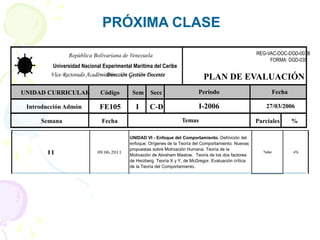 PRÓXIMA CLASE
UNIDAD CURRICULAR Código Sem Secc
Introducción Admón FE105 I C-D
Semana Fecha Parciales %
I-2006 27/03/2006
Período
Temas
Fecha
República Bolivariana de Venezuela
Universidad Nacional Experimental Marítima del Caribe
Vice-Rectorado Académico –
Dirección Gestión Docente PLAN DE EVALUACIÓN
REG-VAC-DOC-DGD-003B
FORMA: DGD-035
11 09.06.2011 Taller 4%
UNIDAD VI - Enfoque del Comportamiento. Definición del
enfoque. Orígenes de la Teoría del Comportamiento. Nuevas
propuestas sobre Motivación Humana. Teoría de la
Motivación de Abraham Maslow. Teoría de los dos factores
de Herzberg. Teoría X y Y, de McGregor. Evaluación crítica
de la Teoría del Comportamiento.
 