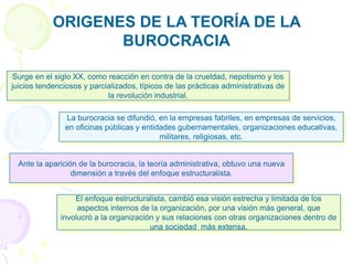Surge en el siglo XX, como reacción en contra de la crueldad, nepotismo y los
juicios tendenciosos y parcializados, típicos de las prácticas administrativas de
la revolución industrial.
El enfoque estructuralista, cambió esa visión estrecha y limitada de los
aspectos internos de la organización, por una visión más general, que
involucró a la organización y sus relaciones con otras organizaciones dentro de
una sociedad más extensa.
Ante la aparición de la burocracia, la teoría administrativa, obtuvo una nueva
dimensión a través del enfoque estructuralista.
La burocracia se difundió, en la empresas fabriles, en empresas de servicios,
en oficinas públicas y entidades gubernamentales, organizaciones educativas,
militares, religiosas, etc.
ORIGENES DE LA TEORÍA DE LA
BUROCRACIA
 