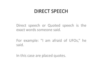 DIRECT SPEECH   Direct speech or Quoted speech is the exact words someone said.    For example: “I am afraid of UFOs,” he said.    In this case are placed quotes.  