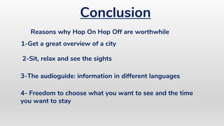 Conclusion
4- Freedom to choose what you want to see and the time
you want to stay
Reasons why Hop On Hop Off are worthwhile
1-Get a great overview of a city
2-Sit, relax and see the sights
3-The audioguide: information in different languages
 