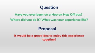 Question
Proposal
It would be a great idea to enjoy this experience
together!
Have you ever been on a Hop on Hop Off bus?
Where did you do it? What was your experience like?
 