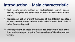 ➢ They represent an ideal alternative for those who have little
time and are eager to get a first overview of the destination
to visit.
Introduction – Main characteristic
➢ Red, violet, green, yellow or multicolored, tourist buses
already integrate the landscape of most of the cities in the
world.
➢ Tourists can get on and off the buses at the different bus stops
on the circular routes within their ticket's time limit. This is
called hop-on-hop-off.
 