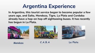 In Argentina, this tourist service began to become popular a few
years ago, and Salta, Mendoza, Tigre, La Plata and Cordoba
already have a hop-on hop off sightseeing buses. It has recently
has begun in La Plata.
Argentina Experience
Mendoza La PlataC.A.B.A
 