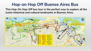 Hop-on Hop Off Buenos Aires Bus
This Hop-On Hop-Off bus tour is the perfect way to explore all the
iconic historical and cultural landmarks in Buenos Aires.
 