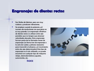 Engranajes de dientes rectos Son fáciles de fabricar, pero son muy ruidosos y producen vibraciones. Se emplean cuando la potencia y el numero de revoluciones con que giran no es muy grande.  Los engranajes cilíndricos de dientes rectos se utilizan entre ejes paralelos que no tengan que alcanzar velocidades elevadas. Estos engranajes forman parte de los llamados trenes de engranajes (se llama tren de engranaje a la serie de ruedas y piñones necesarios para transmitir el esfuerzo y el movimiento entre dos ejes determinados) Este tipo de engranaje es el más utilizado y se puede encontrar en cualquier tipo de máquina relojes, electrodomésticos juguetes, automóviles, etc. ÍNDICE 