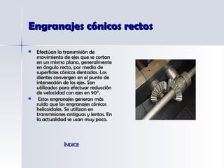 Engranajes cónicos rectos Efectúan la transmisión de movimiento de ejes que se cortan en un mismo plano, generalmente en ángulo recto, por medio de superficies cónicas dentadas. Los dientes convergen en el punto de intersección de los ejes. Son utilizados para efectuar reducción de velocidad con ejes en 90°. Estos engranajes generan más ruido que los engranajes cónicos helicoidales. Se utilizan en transmisiones antiguas y lentas. En la actualidad se usan muy poco. ÍNDICE 