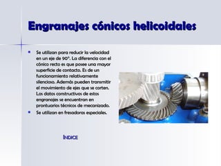 Engranajes cónicos helicoidales Se utilizan para reducir la velocidad en un eje de 90°. La diferencia con el cónico recto es que posee una mayor superficie de contacto. Es de un funcionamiento relativamente silencioso. Además pueden transmitir el movimiento de ejes que se corten. Los datos constructivos de estos engranajes se encuentran en prontuarios técnicos de mecanizado.  Se utilizan en fresadoras especiales. ÍNDICE 
