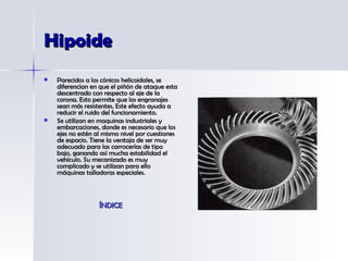 Hipoide Parecidos a los cónicos helicoidales, se diferencian en que el piñón de ataque esta descentrado con respecto al eje de la corona. Esto permite que los engranajes sean más resistentes. Este efecto ayuda a reducir el ruido del funcionamiento.  Se utilizan en maquinas industriales y embarcaciones, donde es necesario que los ejes no estén al mismo nivel por cuestiones de espacio. Tiene la ventaja de ser muy adecuado para las carrocerías de tipo bajo, ganando así mucha estabilidad el vehículo. Su mecanizado es muy complicado y se utilizan para ello máquinas talladoras especiales.  ÍNDICE 
