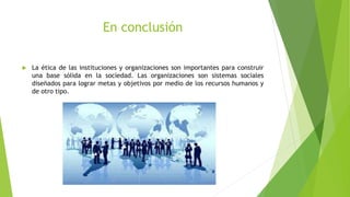 En conclusión
 La ética de las instituciones y organizaciones son importantes para construir
una base sólida en la sociedad. Las organizaciones son sistemas sociales
diseñados para lograr metas y objetivos por medio de los recursos humanos y
de otro tipo.
 