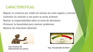 CARACTERISTICAS:
-Regular la conducta por medio de normas así como legales y morales
-Controlar las relación a con quien se actúa (cliente)
-Realzar la responsabilidad sobre la toma de decisiones
-Promover la honestidad para resolver problemas
-Mejorar las relaciones laborales
Img.3 Estatua del
departamento de justicia
Img. 4 Ecualizador de Moral
 