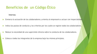 Beneficios de un Código Ético
 Enmarca la actuación de los colaboradores y orienta al empresario a actuar con imparcialidad.
 Indica las pautas de conducta y los criterios por los cuales se regirán todos los colaboradores.
 Reduce la necesidad de una supervisión directa sobre la conducta de los colaboradores.
 Coloca a todos los integrantes de la empresa bajo los mismos principios.
Internos:
 