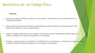 Beneficios de un Código Ético
 Generan una mayor confianza y certeza a sus accionistas, respecto de que su inversión generará la
rentabilidad ofrecida .
 Atrae a personas altamente calificadas, profesionales que ansían trabajar en una empresa que hace
públicos los valores y la cultura organizacional.
 Mejora la imagen corporativa ante la sociedad. Un elemento clave de legitimidad y permite ganar el
respeto y lealtad de los clientes, proveedores y comunidades.
 Entrega un mensaje sincero a los públicos interesados fuera de la empresa y proyecta una imagen concreta
y sincera, respecto al fuerte compromiso con su empresa y proveedores.
Externos:
 