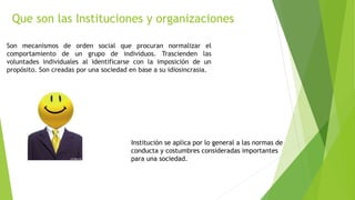 Que son las Instituciones y organizaciones
Son mecanismos de orden social que procuran normalizar el
comportamiento de un grupo de individuos. Trascienden las
voluntades individuales al identificarse con la imposición de un
propósito. Son creadas por una sociedad en base a su idiosincrasia.
Institución se aplica por lo general a las normas de
conducta y costumbres consideradas importantes
para una sociedad.
 