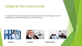Código de Ética Institucional
Un margen de normas que rigen una empresa, que esta conformada por 3 o más
profesionales con diferentes perfiles de información .
Ingeniero Contador Administrador
 